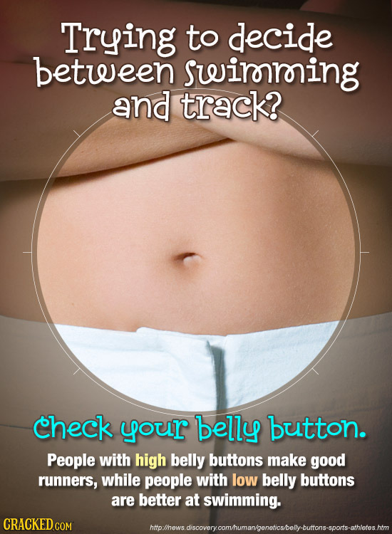 Trying to decide between sueirming and track? Check your belly button. People with high belly buttons make good runnerS, while people with low belly b