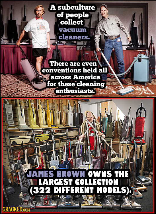 A subculture of people collect vacuum cleaners. There are even conventions held all across America for these cleaning enthusiasts. JAMES BROWN OWNS TH