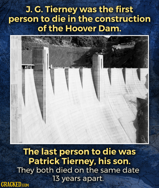 J. G. Tierney was the first person to die in the construction of the Hoover Dam. The last person to die was Patrick Tierney, his son. They both died o