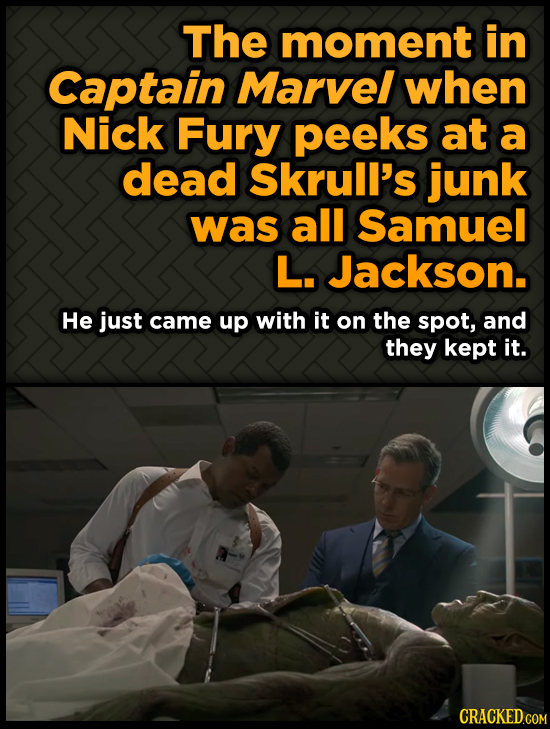 The moment in Captain Marvel when Nick Fury peeks at a dead Skrull's junk was all Samuel L. Jackson. He just came up with it on the spot, and they kep