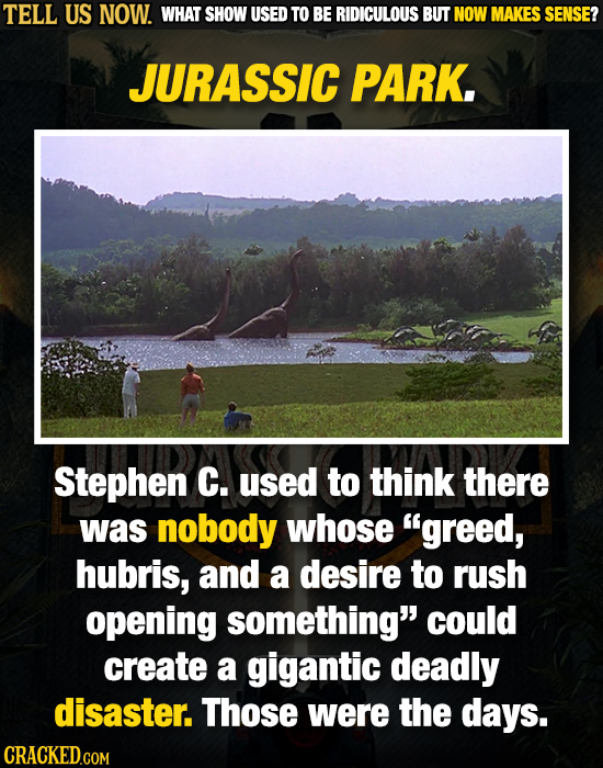 TELL US NOW. WHAT SHOW USED TO BE RIDICULOUS BUT NOW MAKES SENSE? JURASSIC PARK. Stephen C. used to think there was nobody whose greed, hubris, and a