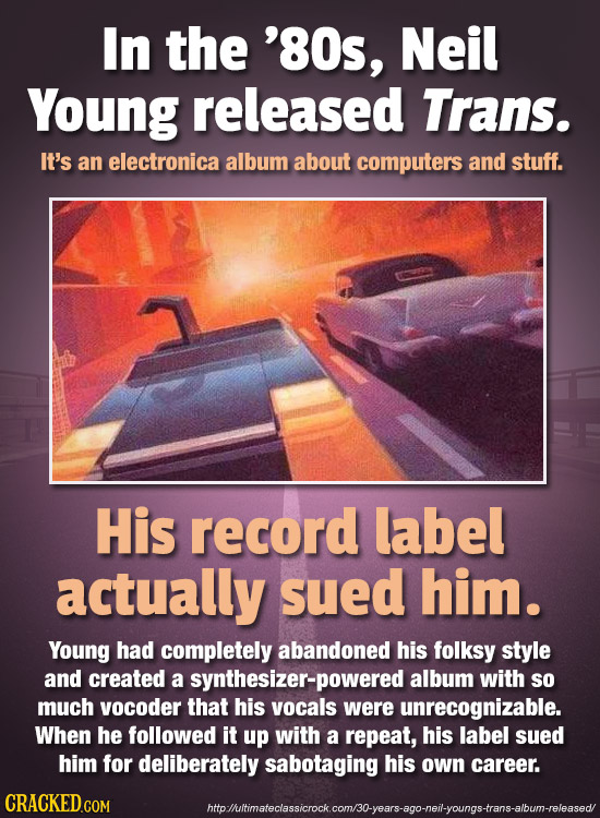 In the '80s, Neil Young released Trans. It's an electronica album about computers and stuff. His record label actually sued him. Young had completely 