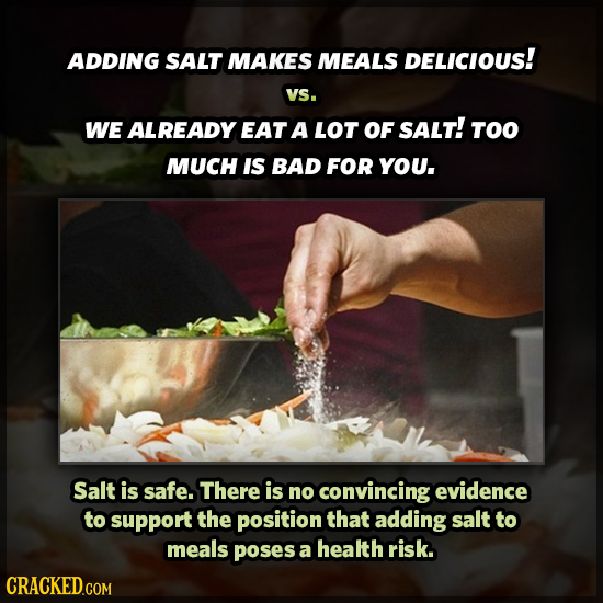 ADDING SALT MAKES MEALS DELICIOUS! VS. WE ALREADY EAT A LOT OF SALT! TOO MUCH IS BAD FOR YOU. Salt is safe. There is no convincing evidence to support