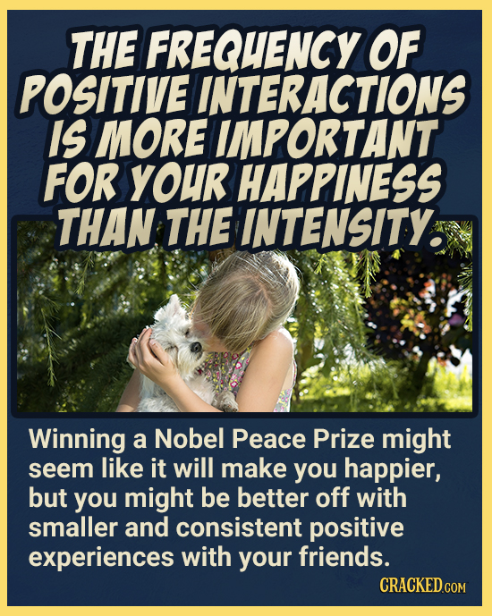 THE FREQUENCY OF POSITIVE INTERACTIONS IS MORE IMPORTANT FOR YOUR HAPPINESS THAN THE INTENSITY. Winning a Nobel Peace Prize might seem like it will ma