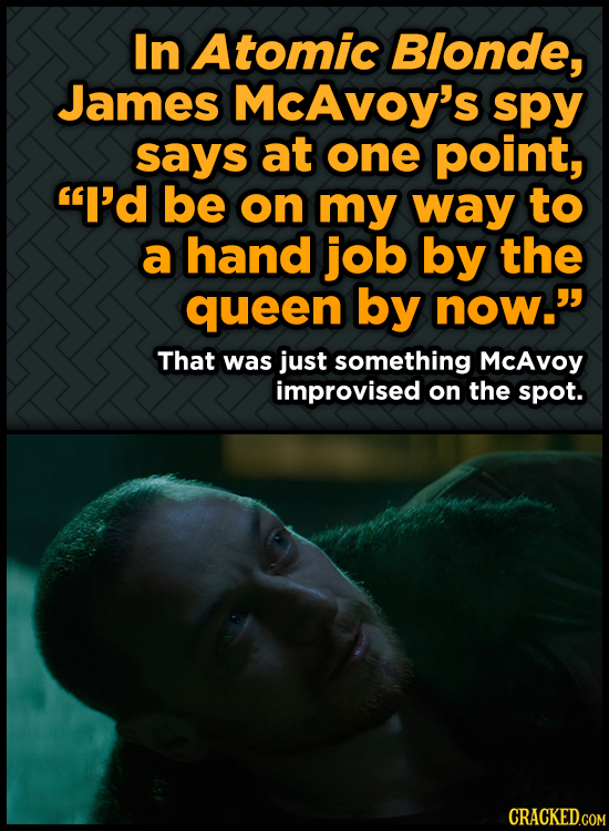 In Atomic Blonde, James McAvoy's spy says at one point, I'd be on my way to a hand job by the queen by now. That was just something McAvoy improvise