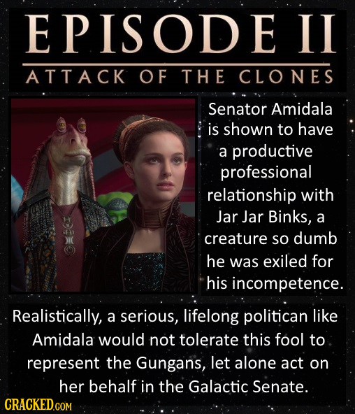 EPISODEII ATTACK OF THE CLONES Senator Amidala is shown to have a productive professional relationship with Jar Jar Binks, a creature So dumb ) he was