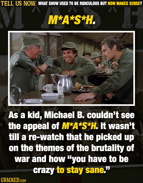TELL US NOW. WHAT SHOW USED TO BE RIDICULOUS BUT NOW MAKES SENSE? M*A*S*H. As a kid, Michael B. couldn't see the appeal of M*A*S*H. It wasn't till a r