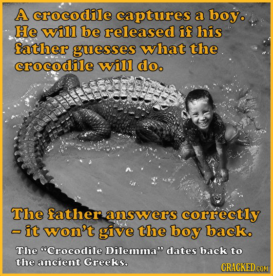 A crocodile captures a boy. He will be released if his father guesses what the crocodile will do. The father answers correctly -it won't give the boy