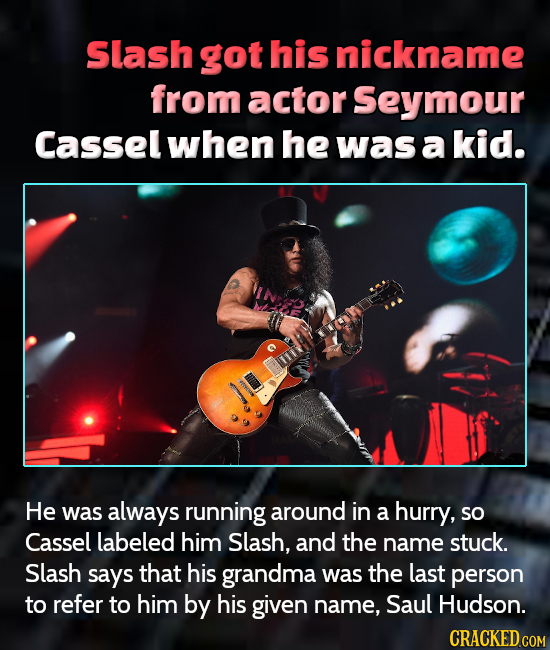 Slash got his nickname from actor Seymour Casselwhen he was a kid. He was always running around in a hurry, so Cassel labeled him Slash, and the name