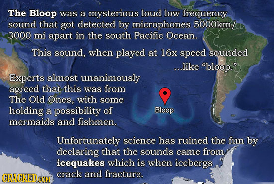 The Bloop was a mysterious loud low frequency sound that got detected by microphones 5000km/ 3000 mi apart in the south Pacific Ocean. This sound, whe
