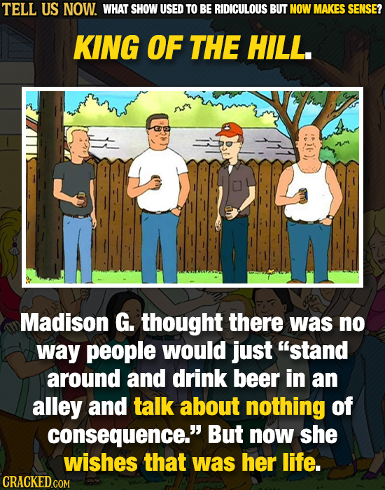 TELL US NOW. WHAT SHOW USED TO BE RIDICULOUS BUT NOW MAKES SENSE? KING OF THE HILL. MR Madison G. thought there was no way people would jUst stand ar