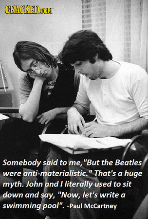 CRACKED.COM Somebody said to me, But the Beatles were anti-materialistic.That's a huge myth. John and I literally used to sit down and say, Now, le