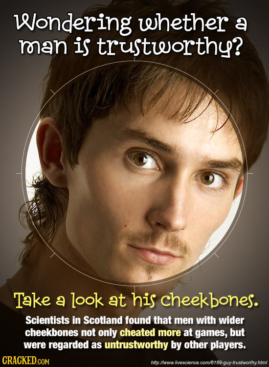 Wondering whether a man is trusteorthy? Take a look at his eekbones. Scientists in Scotland found that men with wider cheekbones not only cheated more