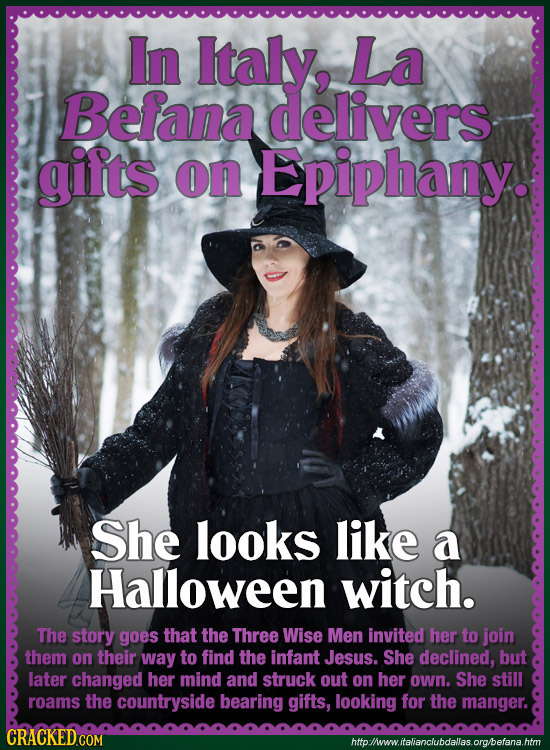 In Italy, La Befana delivers gilts on Epiphany. She looks like a Halloween witch. The story goes that the Three Wise Men invited her to join them on t