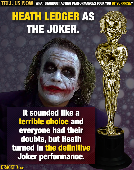 TELL US NOW. WHAT STANDOUT ACTING PERFORMANCES TOOK YOU BY SURPRISE? HEATH LEDGER AS THE JOKER. It sounded like a terrible choice and everyone had the