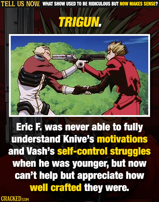 TELL US NOW. WHAT SHOW USED TO BE RIDICULOUS BUT NOW MAKES SENSE? TRIGUN. Eric F. was never able to fully understand Knive's motivations and Vash's se
