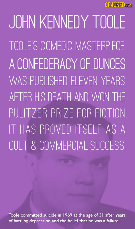 CRACKEDCO JOHN KENNEDY TOOLE TOOLE'S COMEDIC MASTERPIECE A CONFEDERACY OF DUNCES WAS PUBLISHED ELEVEN YEARS AFTER HIS DEATH AND WON THE PULITZER PRIZE