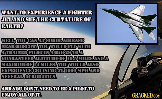 WANT TO EXPERIENCE A FIGHTER JETAND SEE THE CURVATURE OF EARTH? WELL, YOU CAN ATSOKOLAIRBASE NEAR MOSCOW. YOU WOULD FLYWITH ATRAINED OPILOTINAMIG29TOA