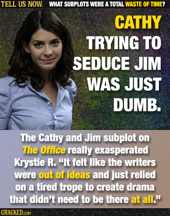 TELL US NOW. WHAT SUBPLOTS WERE A TOTAL WASTE OF TIME? CATHY TRYING TO SEDUCE JIM WAS JUST DUMB. The Cathy and Jim subplot on The Office really exaspe