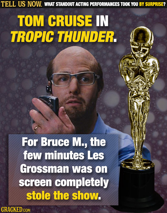 TELL US NOW. WHAT STANDOUT ACTING PERFORMANCES TOOK YOU BY SURPRISE? TOM CRUISE IN TROPIC THUNDER. For Bruce M., the few minutes Les Grossman was on s