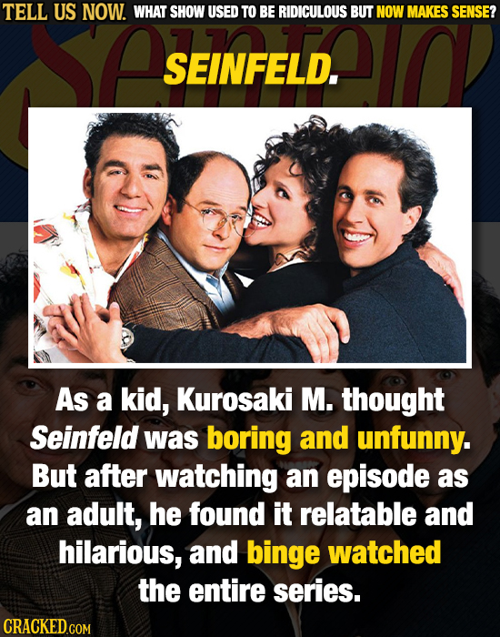 TELL US NOW. WHAT SHOW USED TO BE RIDICULOUS BUT NOW MAKES SENSE? SEINFELD. As a kid, Kurosaki M. thought Seinfeld was boring and unfunny. But after w