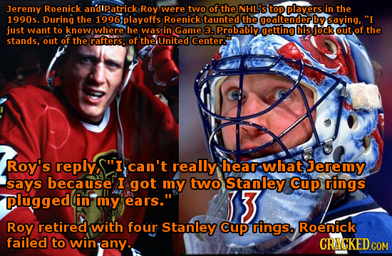 Jeremy Roenick andipatrick Roy were two of the NHL'STOP players in the 1990s. During the 1996playoffs Roenick taunted the goaltender by saying, I jus
