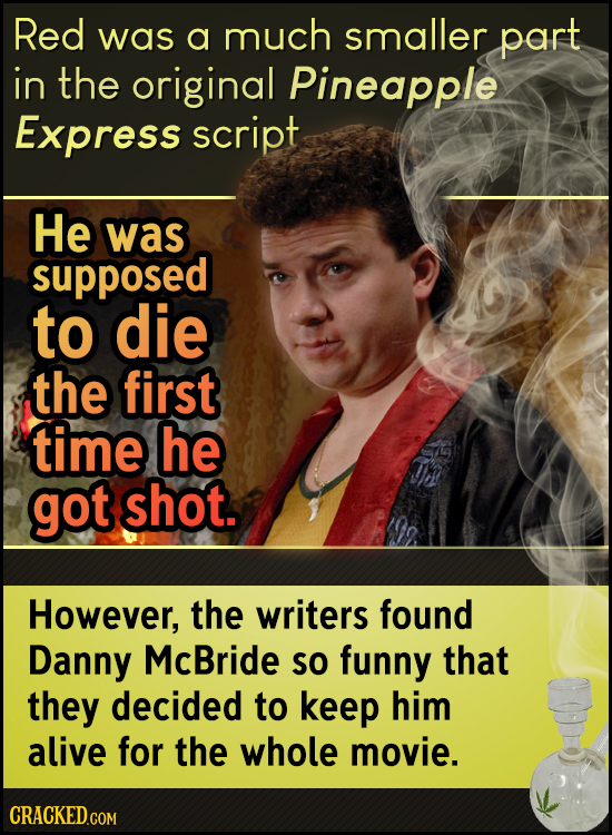 Red was a much smaller part in the original Pineapple Express script He was supposed to die the first time he got shot. However, the writers found Dan