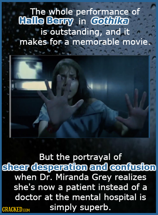 The whole performance of Halle Berry in Gothika is outstanding, and it makes for a memorable movie. But the portrayal of sheer desperation and confusi