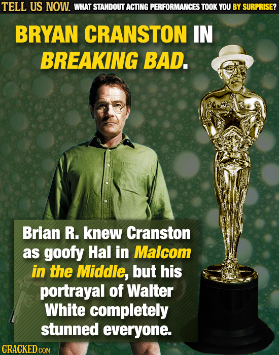 TELL US NOW. WHAT STANDOUT ACTING PERFORMANCES TOOK YOU BY SURPRISE? BRYAN CRANSTON IN BREAKING BAD. Brian R. knew Cranston as goofy Hal in Malcom in