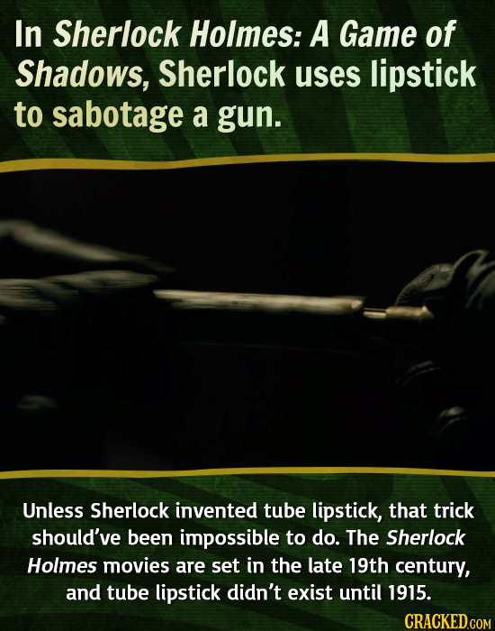 In Sherlock Holmes: A Game of Shadows, Sherlock uses lipstick to sabotage a gun. 
Unless Sherlock invented tube lipstick, that trick should’ve been 
