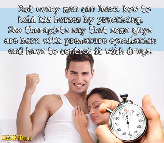 Not every man can learn how to hold his horses by practicing. Sox therapists say that some guys are born with premature ejaculation and have to contro