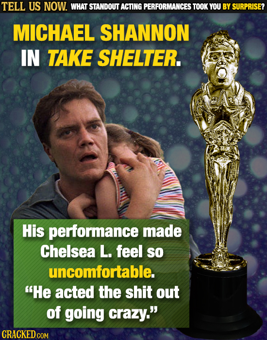 TELL US NOW. WHAT STANDOUT ACTING PERFORMANCES TOOK YOU BY SURPRISE? MICHAEL SHANNON IN TAKE SHELTER. His performance made Chelsea L. feel SO uncomfor