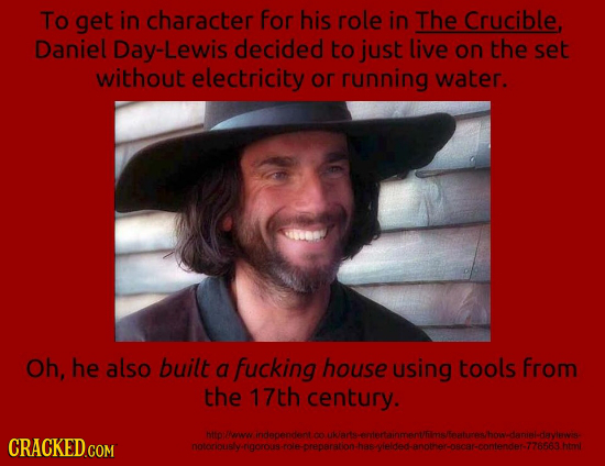To get in character For his role in The Crucible Daniel Day-Lewis decided to just live on the set without electricity or running water. Oh, he also bu