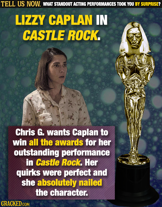 TELL US NOW. WHAT STANDOUT ACTING PERFORMANCES TOOK YOU BY SURPRISE? LIZZY CAPLAN IN CASTLE ROCK. Chris G. wants Caplan to win all the awards for her
