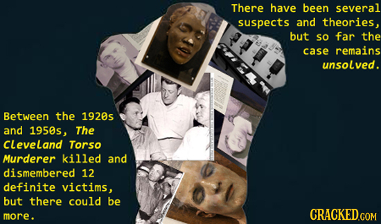 There have been several suspects and theories, but so far the case remains unsolved. Between the 1920s and 1950s, The CLeveland Torso Murderer killed