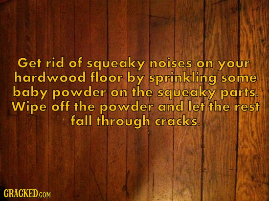 Get rid of squeaky noises on your hardwood floor by sprinkling some baby powder on the squeaky parts. Wipe off the powder and let the rest fall throug