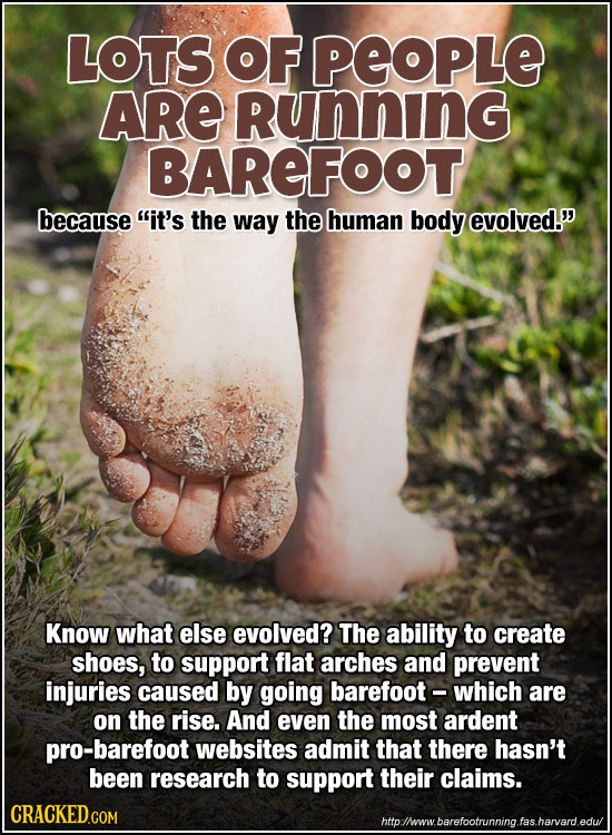 Lots of people are running barefoot because it's the way the human body evolved. Know what else evolved? The ability to create shoes, to support flat arches and prevent injuries caused by going barefoot - which are on the rise. And even the most ardent pro-barefoot websites admit that there hasn't been research to support their claims.