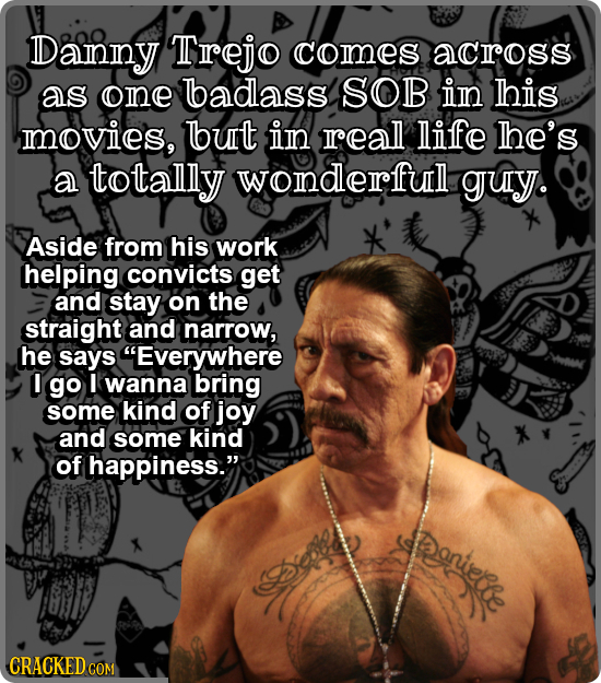 Danny Trejo comes acrross as one badass SOB in his movies, but in real life The's a totally wonderful guy. Aside from his work helping convicts get an