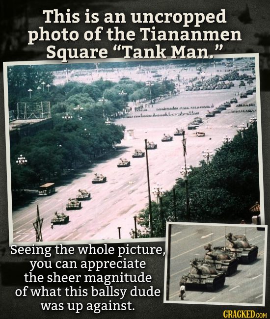 This is an uncropped photo of the Tiananmen Square Tank Man. T Seeing the whole picture, you can appreciate the sheer magnitude of what this ballsy