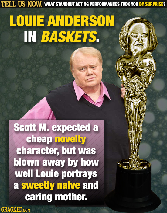 TELL US NOW. WHAT STANDOUT ACTING PERFORMANCES TOOK YOU BY SURPRISE? LOUIE ANDERSON IN BASKETS. Scott M. expected a cheap novelty character, but was b