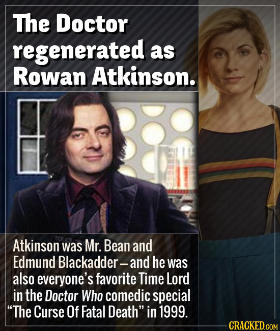 The Doctor regenerated as Rowan Atkinson. Atkinson POLiCE was Mr. Bean and Edmund Blackadder-and he was also everyone's favorite Time Lord in the Doct