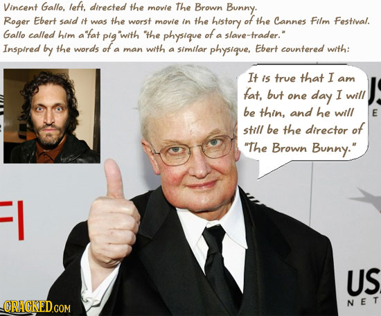 Vincent Gallo, let, directed the movie The Brown Bunny. Roger Ebert said it was the worst movie in the history of the Cannes Film Festival. Gallo call