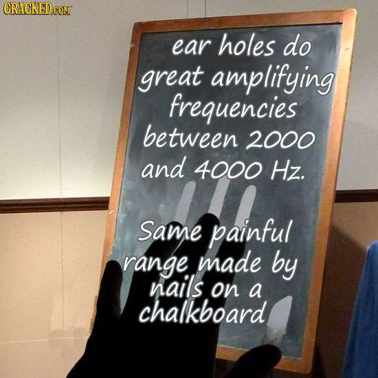 ear holes do great amplifying frequencies between 2000 and 4000 Hz. Same painful range made by nails on a chalkboard