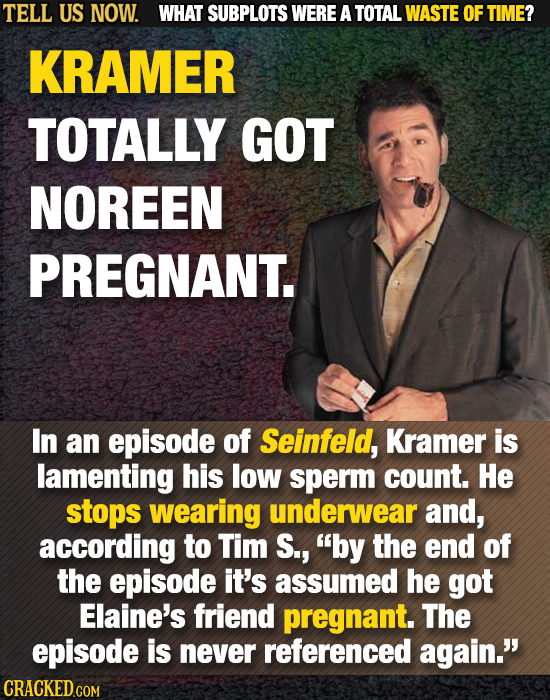 TELL US NOW. WHAT SUBPLOTS WERE A TOTAL WASTE OF TIME? KRAMER TOTALLY GOT NOREEN PREGNANT. In an episode of Seinfeld, Kramer is lamenting his low sper