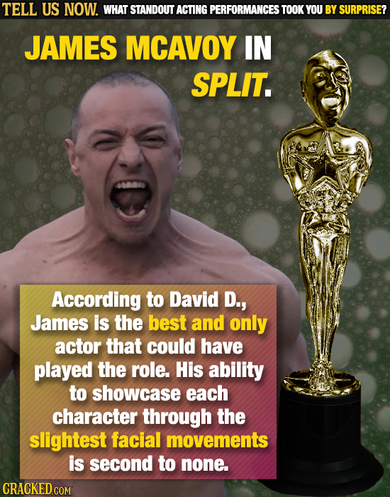 TELL US NOW. WHAT STANDOUT ACTING PERFORMANCES TOOK YOU BY SURPRISE? JAMES MCAVOY IN SPLIT. According to David D., James is the best and only actor th