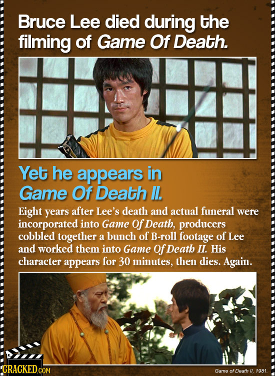 Bruce Lee died during the filming of Game Of Death. Yet he appears in Game Of Death . Eight years after Lee's death and actual funeral were incorporat