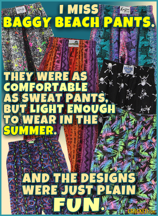 I MISS BAGGY BEACH PANTS. THEY WERE AS COMFORTABLE AS SWEAT PANTS, BUT LIGHT ENOUGH TO WEAR IN THE SUMMER. AND THE DESIGNS WERE JUST PLAIN FUN. GRACKE