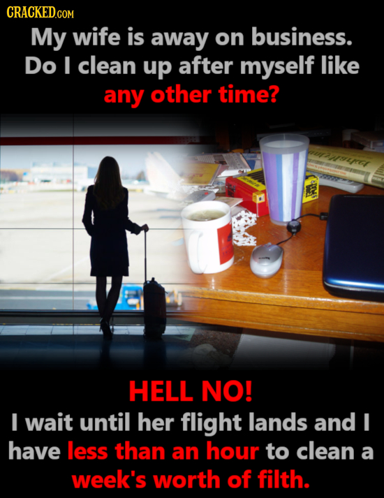 CRACKED.COM My wife is away on business. Do I clean up after myself like any other time? aut rel HELL NO! IE wait until her flight lands and I have le