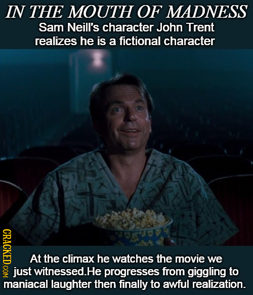 IN THE MOUTH OF MADNESS Sam Neill's character John Trent realizes he is a fictional character CRAOL At the climax he watches the movie we just witness