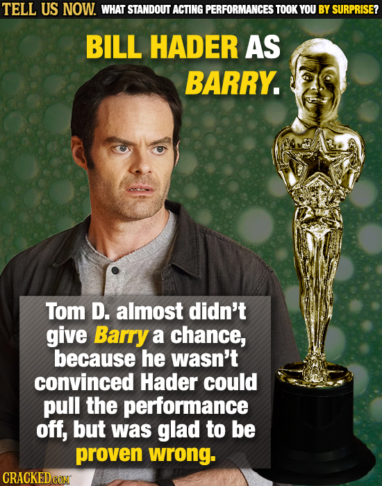 TELL US NOW. WHAT STANDOUT ACTING PERFORMANCES TOOK YOU BY SURPRISE? BILL HADER AS BARRY. Tom D. almost didn't give Barry a chance, because he wasn't